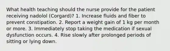 What health teaching should the nurse provide for the patient receiving nadolol (Corgard)? 1. Increase fluids and fiber to prevent constipation. 2. Report a weight gain of 1 kg per month or more. 3. Immediately stop taking the medication if sexual dysfunction occurs. 4. Rise slowly after prolonged periods of sitting or lying down.