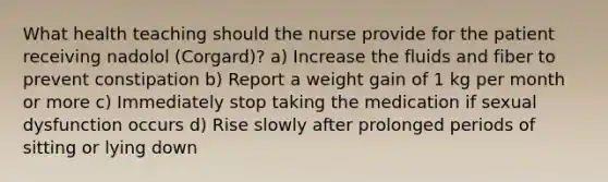 What health teaching should the nurse provide for the patient receiving nadolol (Corgard)? a) Increase the fluids and fiber to prevent constipation b) Report a weight gain of 1 kg per month or more c) Immediately stop taking the medication if sexual dysfunction occurs d) Rise slowly after prolonged periods of sitting or lying down