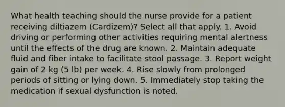 What health teaching should the nurse provide for a patient receiving diltiazem (Cardizem)? Select all that apply. 1. Avoid driving or performing other activities requiring mental alertness until the effects of the drug are known. 2. Maintain adequate fluid and fiber intake to facilitate stool passage. 3. Report weight gain of 2 kg (5 lb) per week. 4. Rise slowly from prolonged periods of sitting or lying down. 5. Immediately stop taking the medication if sexual dysfunction is noted.