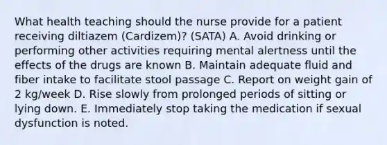 What health teaching should the nurse provide for a patient receiving diltiazem (Cardizem)? (SATA) A. Avoid drinking or performing other activities requiring mental alertness until the effects of the drugs are known B. Maintain adequate fluid and fiber intake to facilitate stool passage C. Report on weight gain of 2 kg/week D. Rise slowly from prolonged periods of sitting or lying down. E. Immediately stop taking the medication if sexual dysfunction is noted.