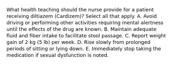 What health teaching should the nurse provide for a patient receiving diltiazem (Cardizem)? Select all that apply. A. Avoid driving or performing other activities requiring mental alertness until the effects of the drug are known. B. Maintain adequate fluid and fiber intake to facilitate stool passage. C. Report weight gain of 2 kg (5 lb) per week. D. Rise slowly from prolonged periods of sitting or lying down. E. Immediately stop taking the medication if sexual dysfunction is noted.