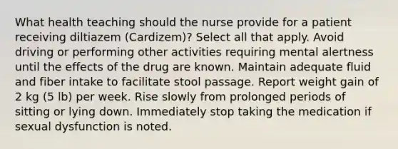 What health teaching should the nurse provide for a patient receiving diltiazem (Cardizem)? Select all that apply. Avoid driving or performing other activities requiring mental alertness until the effects of the drug are known. Maintain adequate fluid and fiber intake to facilitate stool passage. Report weight gain of 2 kg (5 lb) per week. Rise slowly from prolonged periods of sitting or lying down. Immediately stop taking the medication if sexual dysfunction is noted.