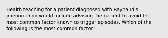 Health teaching for a patient diagnosed with Raynaud's phenomenon would include advising the patient to avoid the most common factor known to trigger episodes. Which of the following is the most common factor?