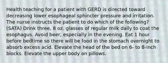 Health teaching for a patient with GERD is directed toward decreasing lower esophageal sphincter pressure and irritation. The nurse instructs the patient to do which of the following? (SATA) Drink three, 8 oz. glasses of regular milk daily to coat the esophagus. Avoid beer, especially in the evening. Eat 1 hour before bedtime so there will be food in the stomach overnight to absorb excess acid. Elevate the head of the bed on 6- to 8-inch blocks. Elevate the upper body on pillows.