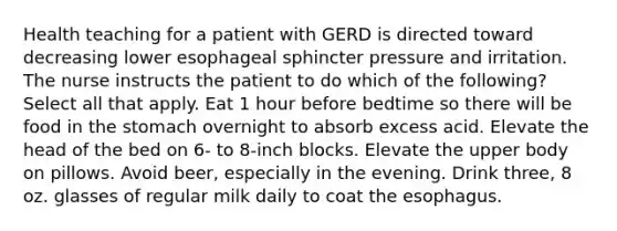 Health teaching for a patient with GERD is directed toward decreasing lower esophageal sphincter pressure and irritation. The nurse instructs the patient to do which of the following? Select all that apply. Eat 1 hour before bedtime so there will be food in the stomach overnight to absorb excess acid. Elevate the head of the bed on 6- to 8-inch blocks. Elevate the upper body on pillows. Avoid beer, especially in the evening. Drink three, 8 oz. glasses of regular milk daily to coat the esophagus.