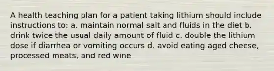 A health teaching plan for a patient taking lithium should include instructions to: a. maintain normal salt and fluids in the diet b. drink twice the usual daily amount of fluid c. double the lithium dose if diarrhea or vomiting occurs d. avoid eating aged cheese, processed meats, and red wine