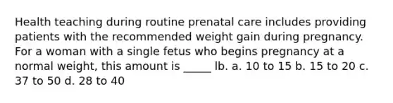 Health teaching during routine prenatal care includes providing patients with the recommended weight gain during pregnancy. For a woman with a single fetus who begins pregnancy at a normal weight, this amount is _____ lb. a. 10 to 15 b. 15 to 20 c. 37 to 50 d. 28 to 40