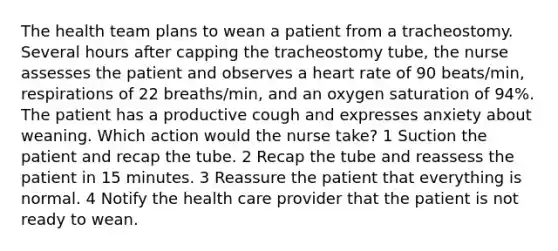 The health team plans to wean a patient from a tracheostomy. Several hours after capping the tracheostomy tube, the nurse assesses the patient and observes a heart rate of 90 beats/min, respirations of 22 breaths/min, and an oxygen saturation of 94%. The patient has a productive cough and expresses anxiety about weaning. Which action would the nurse take? 1 Suction the patient and recap the tube. 2 Recap the tube and reassess the patient in 15 minutes. 3 Reassure the patient that everything is normal. 4 Notify the health care provider that the patient is not ready to wean.