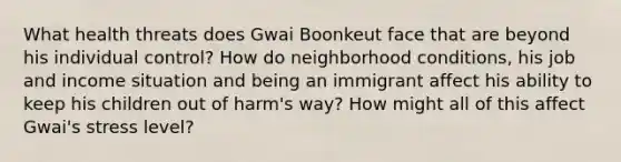 What health threats does Gwai Boonkeut face that are beyond his individual control? How do neighborhood conditions, his job and income situation and being an immigrant affect his ability to keep his children out of harm's way? How might all of this affect Gwai's stress level?