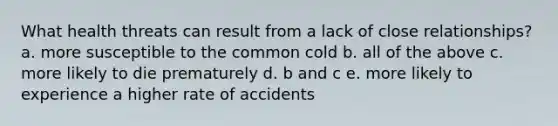 What health threats can result from a lack of close relationships? a. more susceptible to the common cold b. all of the above c. more likely to die prematurely d. b and c e. more likely to experience a higher rate of accidents