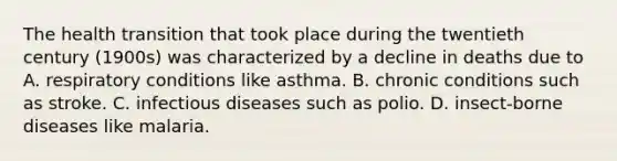 The health transition that took place during the twentieth century (1900s) was characterized by a decline in deaths due to A. respiratory conditions like asthma. B. chronic conditions such as stroke. C. infectious diseases such as polio. D. insect-borne diseases like malaria.