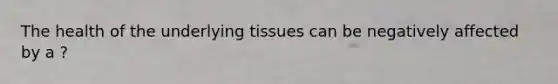 The health of the underlying tissues can be negatively affected by a ?