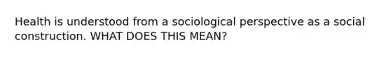 Health is understood from a sociological perspective as a social construction. WHAT DOES THIS MEAN?