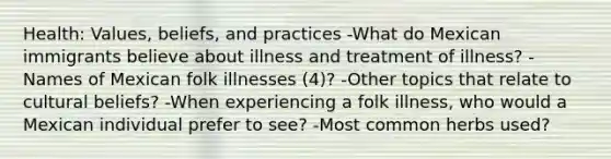 Health: Values, beliefs, and practices -What do Mexican immigrants believe about illness and treatment of illness? -Names of Mexican folk illnesses (4)? -Other topics that relate to cultural beliefs? -When experiencing a folk illness, who would a Mexican individual prefer to see? -Most common herbs used?