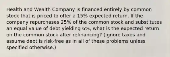 Health and Wealth Company is financed entirely by common stock that is priced to offer a 15% expected return. If the company repurchases 25% of the common stock and substitutes an equal value of debt yielding 6%, what is the expected return on the common stock after refinancing? (Ignore taxes and assume debt is risk-free as in all of these problems unless specified otherwise.)