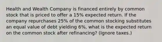 Health and Wealth Company is financed entirely by common stock that is priced to offer a 15% expected return. If the company repurchases 25% of the common stocking substitutes an equal value of debt yielding 6%, what is the expected return on the common stock after refinancing? (Ignore taxes.)