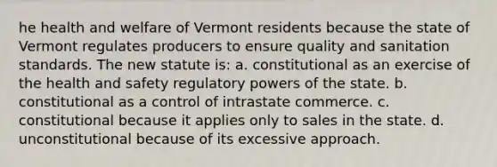 he health and welfare of Vermont residents because the state of Vermont regulates producers to ensure quality and sanitation standards. The new statute is: a. constitutional as an exercise of the health and safety regulatory powers of the state. b. constitutional as a control of intrastate commerce. c. constitutional because it applies only to sales in the state. d. unconstitutional because of its excessive approach.