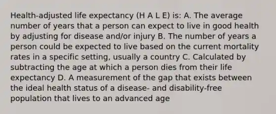 Health-adjusted life expectancy (H A L E) is: A. The average number of years that a person can expect to live in good health by adjusting for disease and/or injury B. The number of years a person could be expected to live based on the current mortality rates in a specific setting, usually a country C. Calculated by subtracting the age at which a person dies from their life expectancy D. A measurement of the gap that exists between the ideal health status of a disease- and disability-free population that lives to an advanced age