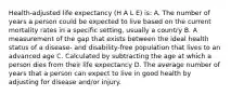 Health-adjusted life expectancy (H A L E) is: A. The number of years a person could be expected to live based on the current mortality rates in a specific setting, usually a country B. A measurement of the gap that exists between the ideal health status of a disease- and disability-free population that lives to an advanced age C. Calculated by subtracting the age at which a person dies from their life expectancy D. The average number of years that a person can expect to live in good health by adjusting for disease and/or injury.