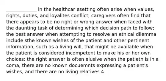 _____________ in the healthcar esetting often arise when values, rights, duties, and loyalites conflict; caregivers often find that there appears to be no right or wrong answer when faced with the daunting task of determining which decision path to follow; the best answer when attempting to resolve an ethical dilemma include sthe known wishes of the patient and other pertinent information, such as a living will, that might be available when the patient is considered incompetent to make his or her own choices; the right answer is often elusive when the patietn is in a coma, there are no known docuemnts expressing a patient's wishes, and there are no living relatives 4