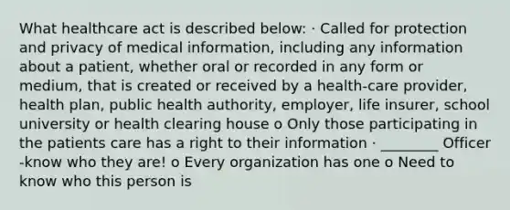 What healthcare act is described below: · Called for protection and privacy of medical information, including any information about a patient, whether oral or recorded in any form or medium, that is created or received by a health-care provider, health plan, public health authority, employer, life insurer, school university or health clearing house o Only those participating in the patients care has a right to their information · ________ Officer -know who they are! o Every organization has one o Need to know who this person is