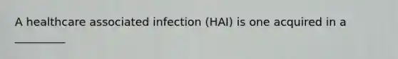 A healthcare associated infection (HAI) is one acquired in a _________