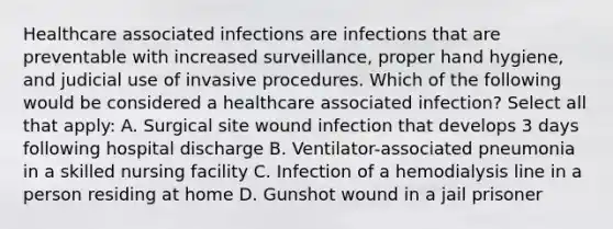 Healthcare associated infections are infections that are preventable with increased surveillance, proper hand hygiene, and judicial use of invasive procedures. Which of the following would be considered a healthcare associated infection? Select all that apply: A. Surgical site wound infection that develops 3 days following hospital discharge B. Ventilator-associated pneumonia in a skilled nursing facility C. Infection of a hemodialysis line in a person residing at home D. Gunshot wound in a jail prisoner