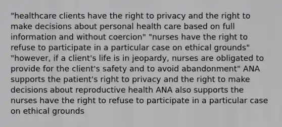 "healthcare clients have the right to privacy and the right to make decisions about personal health care based on full information and without coercion" "nurses have the right to refuse to participate in a particular case on ethical grounds" "however, if a client's life is in jeopardy, nurses are obligated to provide for the client's safety and to avoid abandonment" ANA supports the patient's right to privacy and the right to make decisions about reproductive health ANA also supports the nurses have the right to refuse to participate in a particular case on ethical grounds