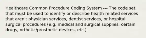 Healthcare Common Procedure Coding System --- The code set that must be used to identify or describe health-related services that aren't physician services, dentist services, or hospital surgical procedures (e.g. medical and surgical supplies, certain drugs, orthotic/prosthetic devices, etc.).