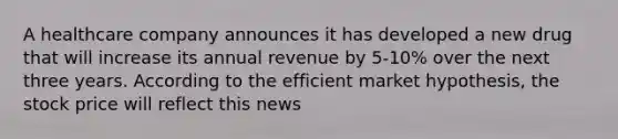 A healthcare company announces it has developed a new drug that will increase its annual revenue by 5-10% over the next three years. According to the efficient market hypothesis, the stock price will reflect this news