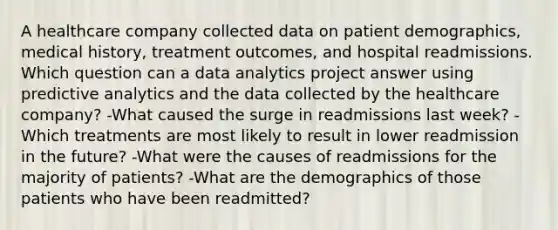 A healthcare company collected data on patient demographics, medical history, treatment outcomes, and hospital readmissions. Which question can a data analytics project answer using predictive analytics and the data collected by the healthcare company? -What caused the surge in readmissions last week? -Which treatments are most likely to result in lower readmission in the future? -What were the causes of readmissions for the majority of patients? -What are the demographics of those patients who have been readmitted?