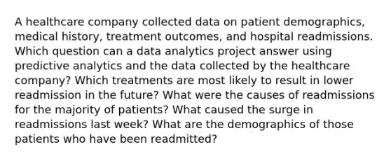 A healthcare company collected data on patient demographics, medical history, treatment outcomes, and hospital readmissions. Which question can a data analytics project answer using predictive analytics and the data collected by the healthcare company? Which treatments are most likely to result in lower readmission in the future? What were the causes of readmissions for the majority of patients? What caused the surge in readmissions last week? What are the demographics of those patients who have been readmitted?