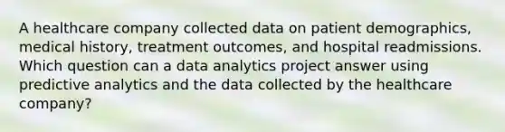 A healthcare company collected data on patient demographics, medical history, treatment outcomes, and hospital readmissions. Which question can a data analytics project answer using predictive analytics and the data collected by the healthcare company?