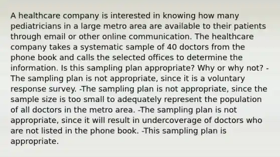 A healthcare company is interested in knowing how many pediatricians in a large metro area are available to their patients through email or other online communication. The healthcare company takes a systematic sample of 40 doctors from the phone book and calls the selected offices to determine the information. Is this sampling plan​ appropriate? Why or why​ not? -The sampling plan is not​ appropriate, since it is a voluntary response survey. -The sampling plan is not​ appropriate, since the sample size is too small to adequately represent the population of all doctors in the metro area. -The sampling plan is not​ appropriate, since it will result in undercoverage of doctors who are not listed in the phone book. -This sampling plan is appropriate.