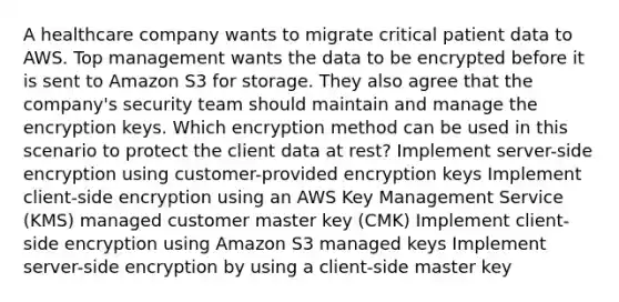 A healthcare company wants to migrate critical patient data to AWS. Top management wants the data to be encrypted before it is sent to Amazon S3 for storage. They also agree that the company's security team should maintain and manage the encryption keys. Which encryption method can be used in this scenario to protect the client data at rest? Implement server-side encryption using customer-provided encryption keys Implement client-side encryption using an AWS Key Management Service (KMS) managed customer master key (CMK) Implement client-side encryption using Amazon S3 managed keys Implement server-side encryption by using a client-side master key