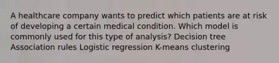 A healthcare company wants to predict which patients are at risk of developing a certain medical condition. Which model is commonly used for this type of analysis? Decision tree Association rules Logistic regression K-means clustering