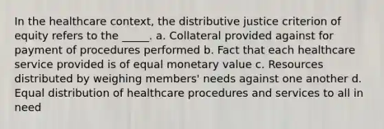 In the healthcare context, the distributive justice criterion of equity refers to the _____.​ a.​ Collateral provided against for payment of procedures performed b.​ Fact that each healthcare service provided is of equal monetary value c.​ Resources distributed by weighing members' needs against one another d.​ Equal distribution of healthcare procedures and services to all in need