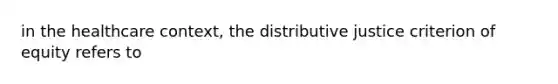 in the healthcare context, the distributive justice criterion of equity refers to