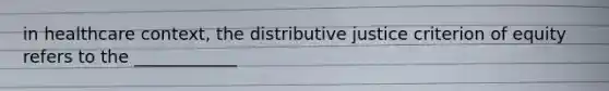 in healthcare context, the distributive justice criterion of equity refers to the ____________