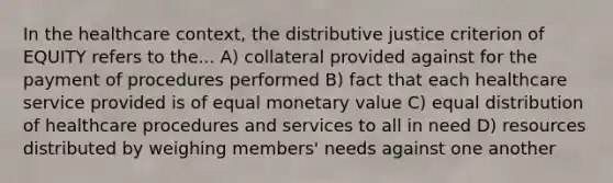 In the healthcare context, the distributive justice criterion of EQUITY refers to the... A) collateral provided against for the payment of procedures performed B) fact that each healthcare service provided is of equal monetary value C) equal distribution of healthcare procedures and services to all in need D) resources distributed by weighing members' needs against one another