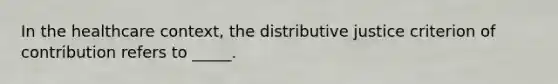 In the healthcare context, the distributive justice criterion of contribution refers to _____.