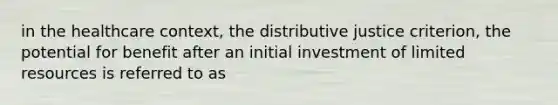 in the healthcare context, the distributive justice criterion, the potential for benefit after an initial investment of limited resources is referred to as