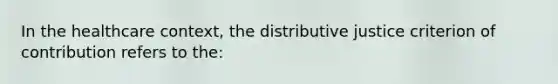 In the healthcare context, the distributive justice criterion of contribution refers to the: