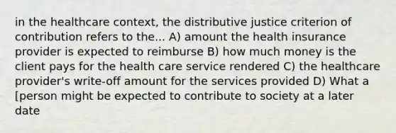 in the healthcare context, the distributive justice criterion of contribution refers to the... A) amount the health insurance provider is expected to reimburse B) how much money is the client pays for the health care service rendered C) the healthcare provider's write-off amount for the services provided D) What a [person might be expected to contribute to society at a later date