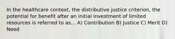 In the healthcare context, the distributive justice criterion, the potential for benefit after an initial investment of limited resources is referred to as... A) Contribution B) Justice C) Merit D) Need