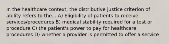 In the healthcare context, the distributive justice criterion of ability refers to the... A) Eligibility of patients to receive services/procedures B) medical stability required for a test or procedure C) the patient's power to pay for healthcare procedures D) whether a provider is permitted to offer a service