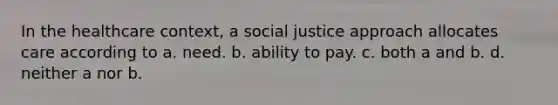 In the healthcare context, a social justice approach allocates care according to a. need. b. ability to pay. c. both a and b. d. neither a nor b.