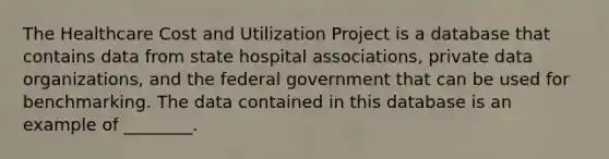 The Healthcare Cost and Utilization Project is a database that contains data from state hospital associations, private data organizations, and the federal government that can be used for benchmarking. The data contained in this database is an example of ________.