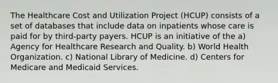 The Healthcare Cost and Utilization Project (HCUP) consists of a set of databases that include data on inpatients whose care is paid for by third-party payers. HCUP is an initiative of the a) Agency for Healthcare Research and Quality. b) World Health Organization. c) National Library of Medicine. d) Centers for Medicare and Medicaid Services.