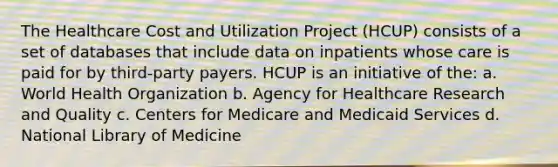 The Healthcare Cost and Utilization Project (HCUP) consists of a set of databases that include data on inpatients whose care is paid for by third-party payers. HCUP is an initiative of the: a. World Health Organization b. Agency for Healthcare Research and Quality c. Centers for Medicare and Medicaid Services d. National Library of Medicine